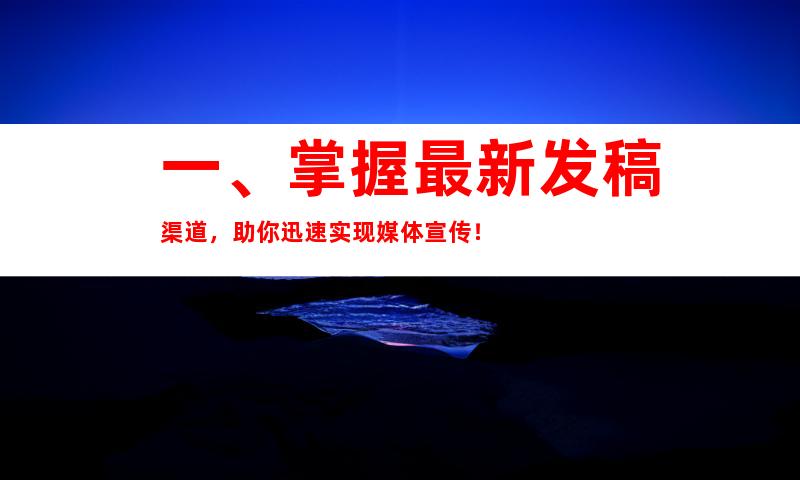 一、掌握最新发稿渠道，助你迅速实现媒体宣传！