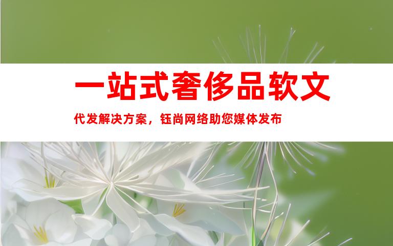 一站式奢侈品软文代发解决方案，钰尚网络助您媒体发布
