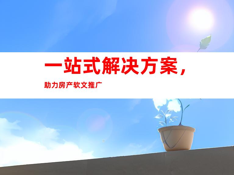 一站式解决方案，助力房产软文推广