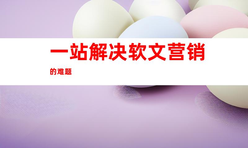 一站解决软文营销的难题