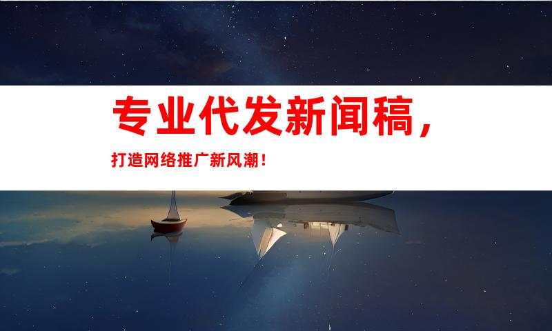 专业代发新闻稿，打造网络推广新风潮！