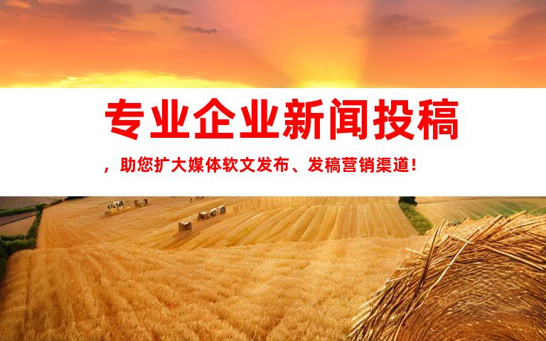 专业企业新闻投稿，助您扩大媒体软文发布、发稿营销渠道！