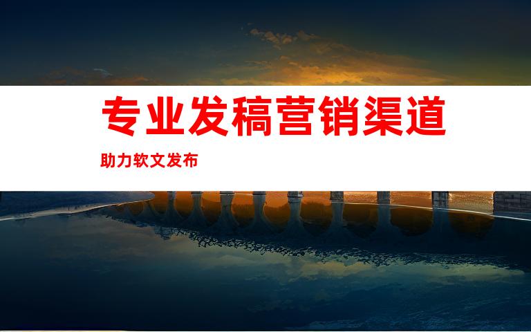 专业发稿营销渠道助力软文发布