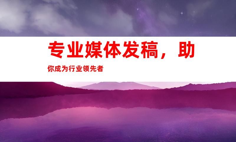 专业媒体发稿，助你成为行业领先者