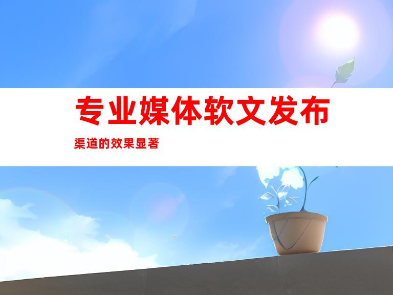 专业媒体软文发布渠道的效果显著