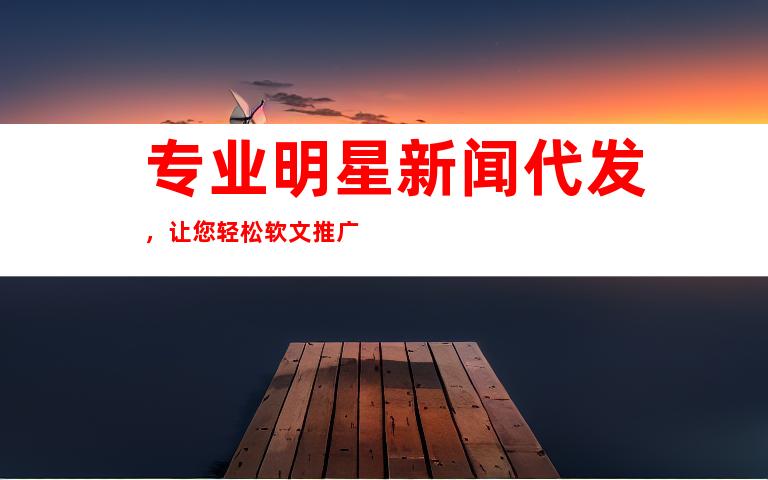 专业明星新闻代发，让您轻松软文推广