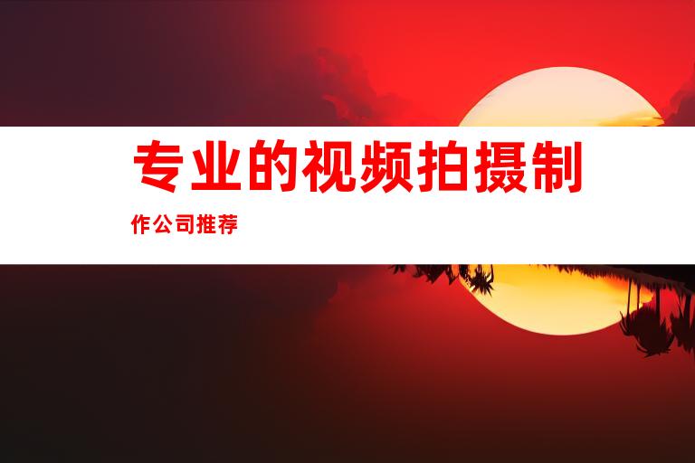 专业的视频拍摄制作公司推荐