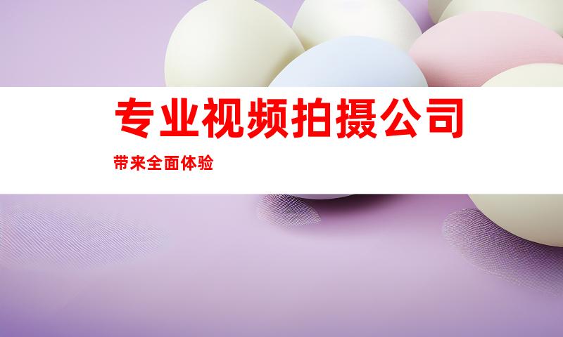 专业视频拍摄公司带来全面体验