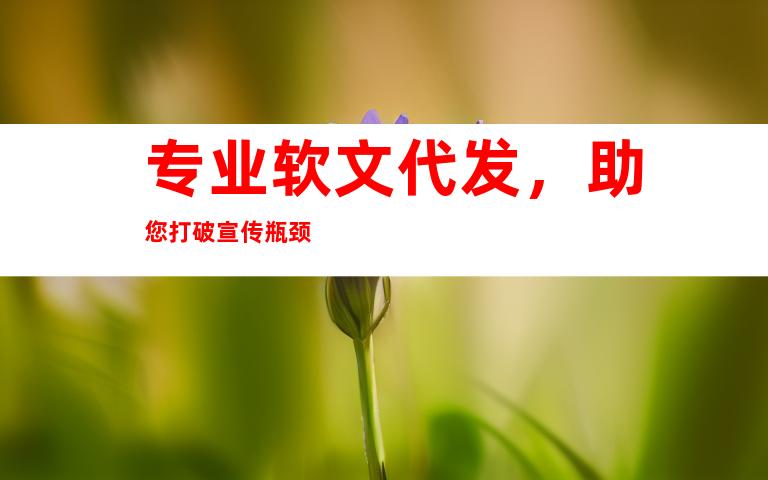 专业软文代发，助您打破宣传瓶颈
