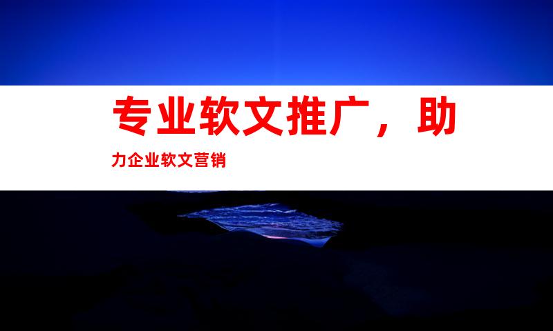 专业软文推广，助力企业软文营销