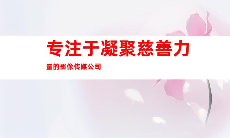 专注于凝聚慈善力量的影像传媒公司