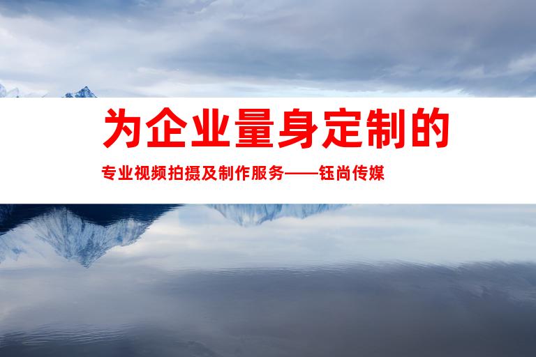 为企业量身定制的专业视频拍摄及制作服务——钰尚传媒
