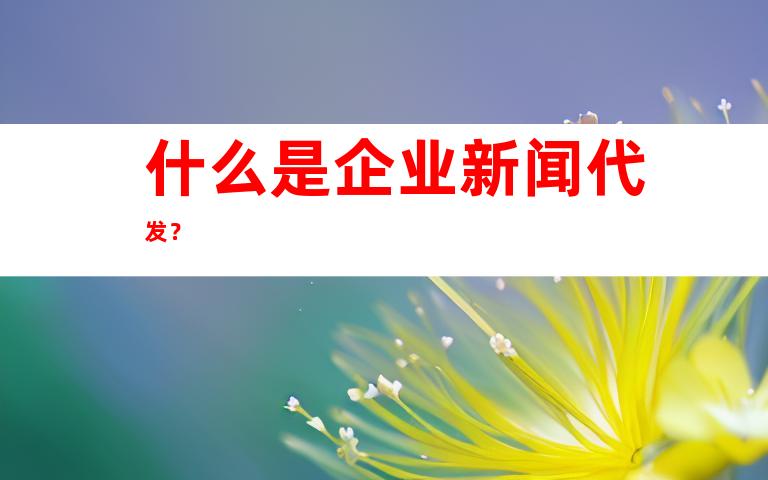 什么是企业新闻代发？