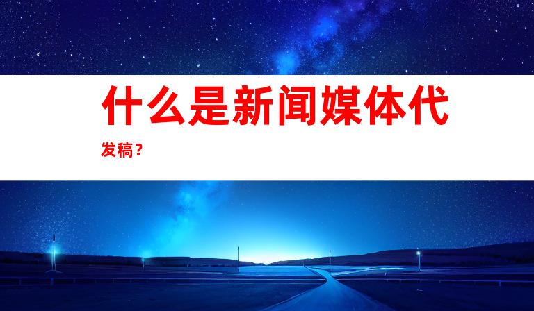 什么是新闻媒体代发稿？