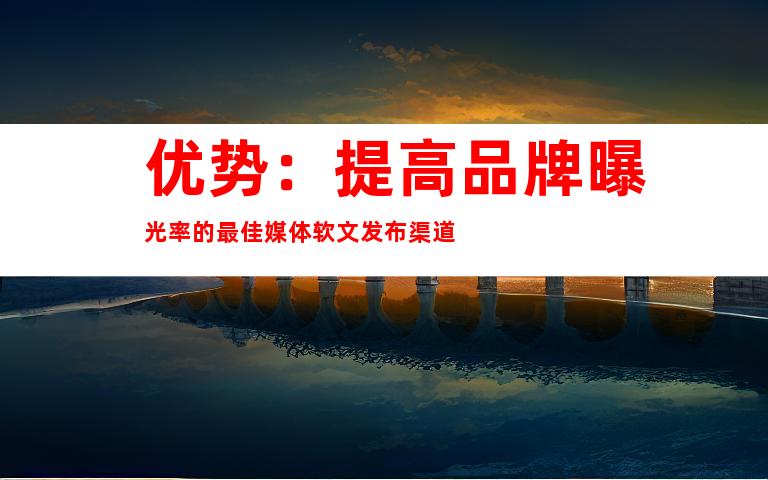 优势：提高品牌曝光率的最佳媒体软文发布渠道