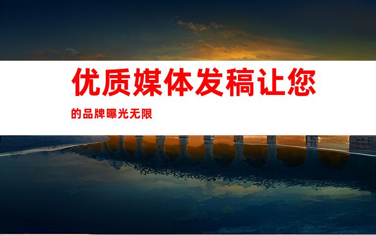 优质媒体发稿让您的品牌曝光无限