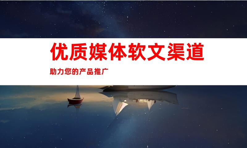 优质媒体软文渠道助力您的产品推广
