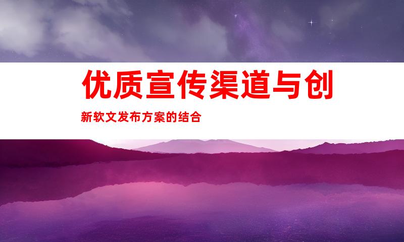 优质宣传渠道与创新软文发布方案的结合