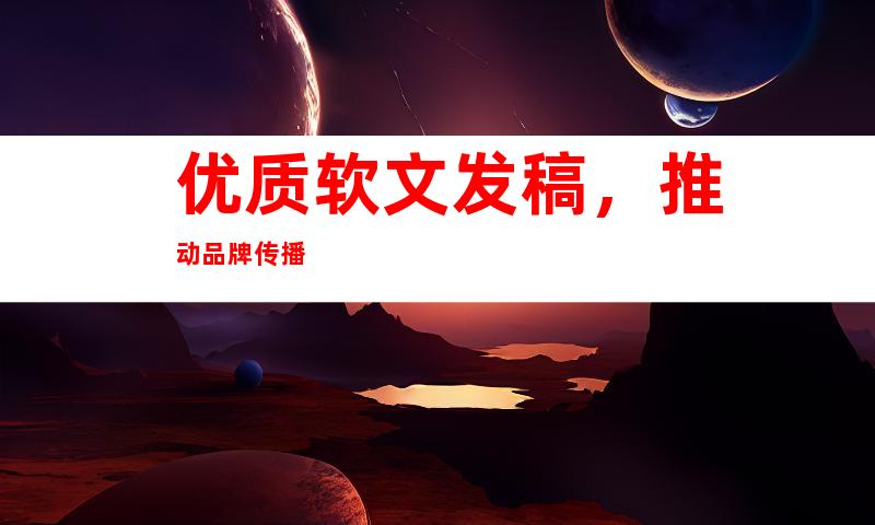 优质软文发稿，推动品牌传播