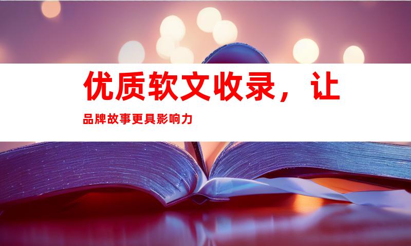 优质软文收录，让品牌故事更具影响力
