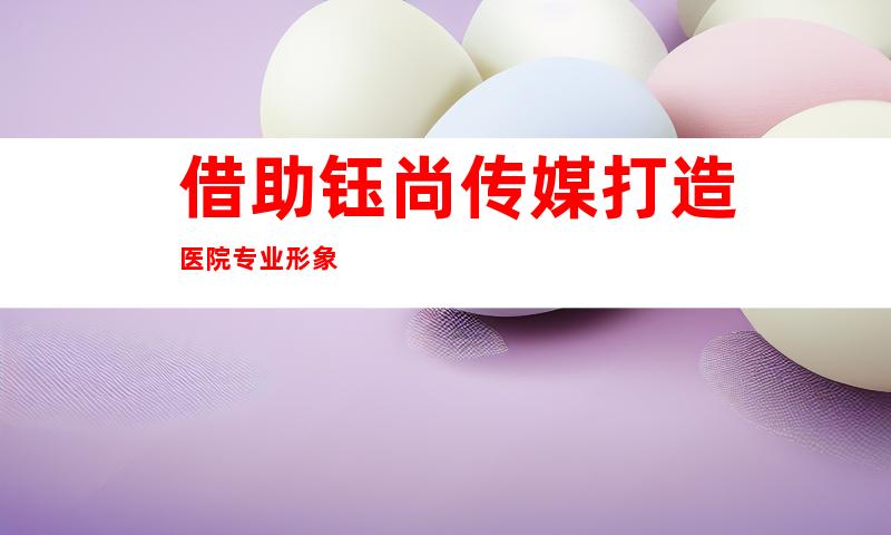 借助钰尚传媒打造医院专业形象