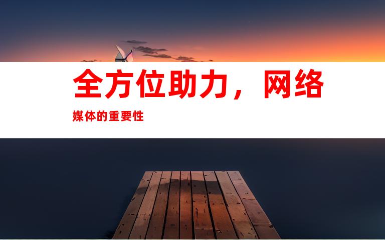 全方位助力，网络媒体的重要性