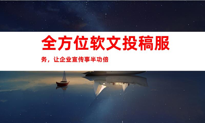 全方位软文投稿服务，让企业宣传事半功倍