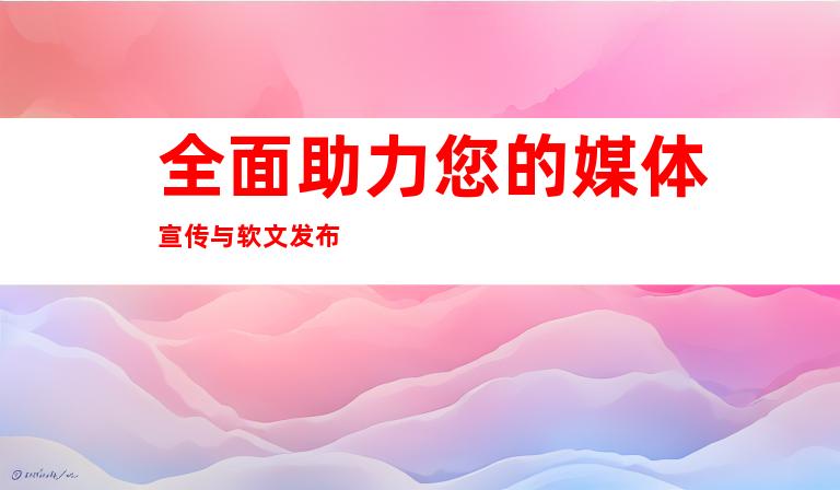 全面助力您的媒体宣传与软文发布