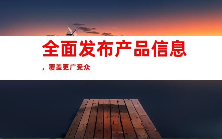 全面发布产品信息，覆盖更广受众