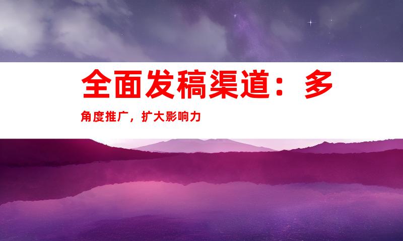 全面发稿渠道：多角度推广，扩大影响力