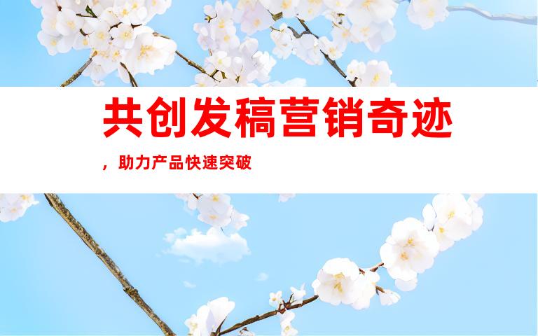 共创发稿营销奇迹，助力产品快速突破