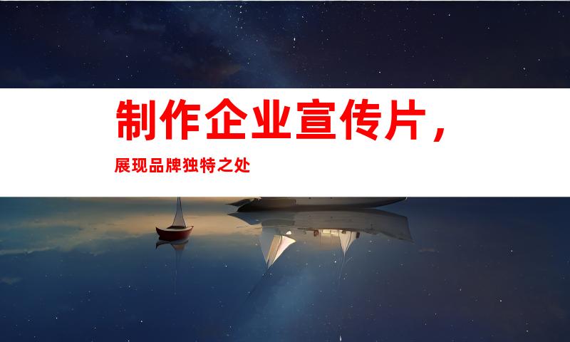 制作企业宣传片，展现品牌独特之处