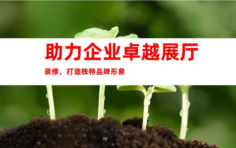助力企业卓越展厅装修，打造独特品牌形象