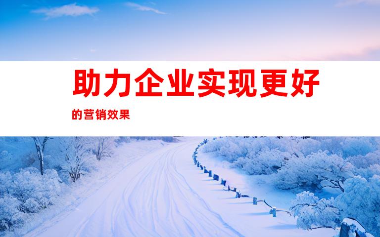 助力企业实现更好的营销效果