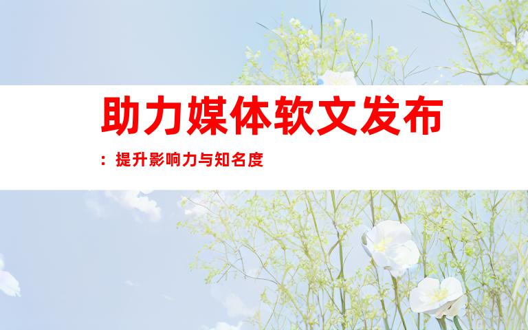助力媒体软文发布：提升影响力与知名度