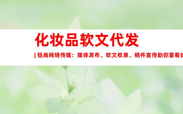 化妆品软文代发 | 钰尚网络传媒：媒体发布、软文收录、稿件宣传助你蓄客如潮