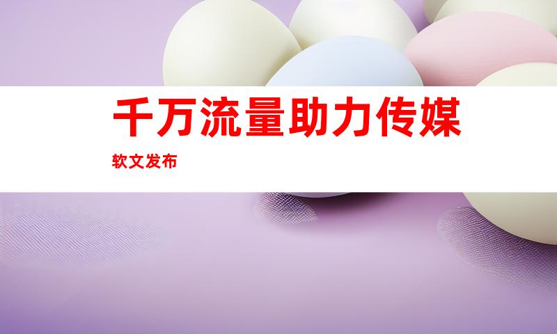 千万流量助力传媒软文发布