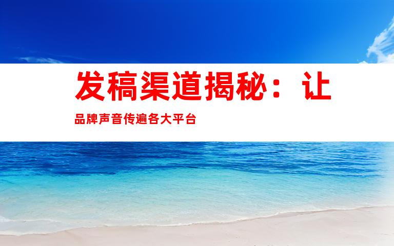 发稿渠道揭秘：让品牌声音传遍各大平台