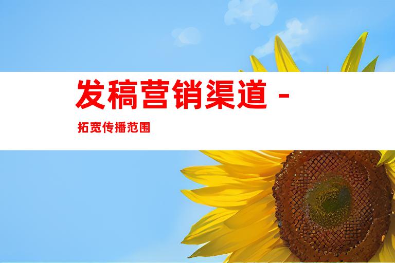 发稿营销渠道 - 拓宽传播范围