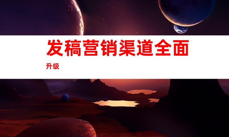 发稿营销渠道全面升级