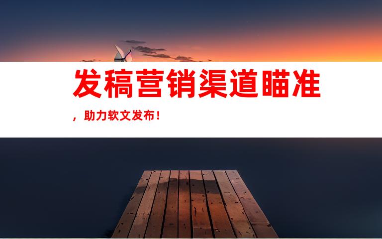 发稿营销渠道瞄准，助力软文发布！
