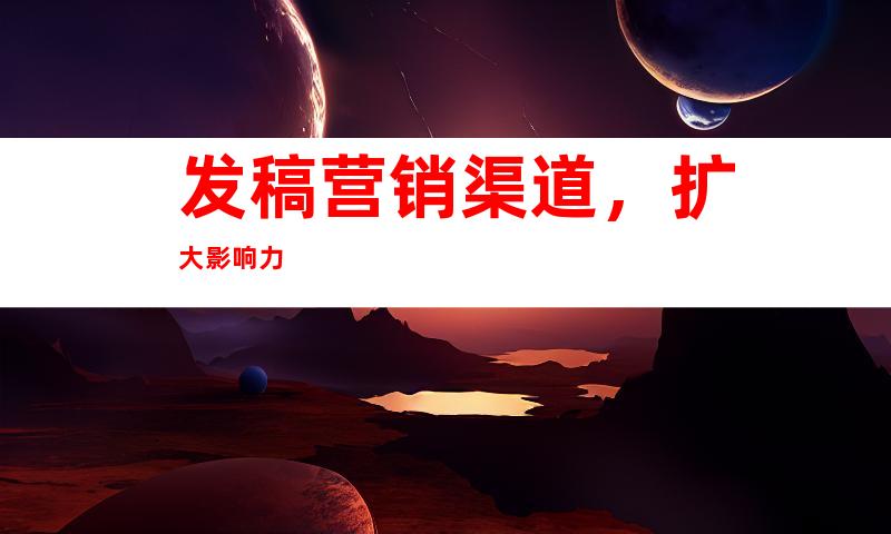 发稿营销渠道，扩大影响力