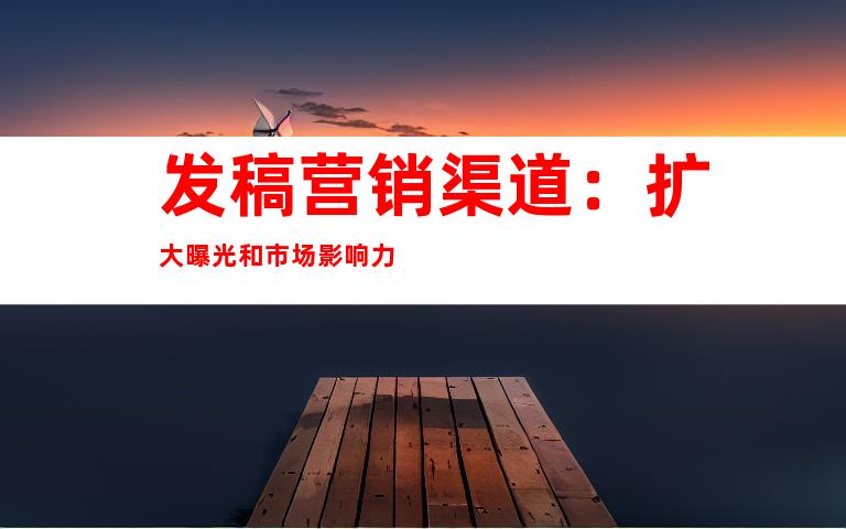 发稿营销渠道：扩大曝光和市场影响力
