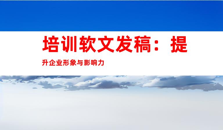 培训软文发稿：提升企业形象与影响力