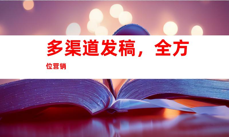 多渠道发稿，全方位营销