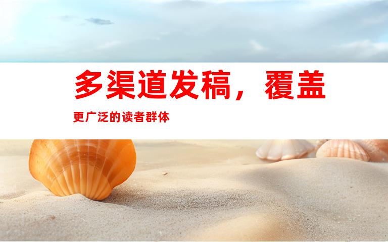 多渠道发稿，覆盖更广泛的读者群体