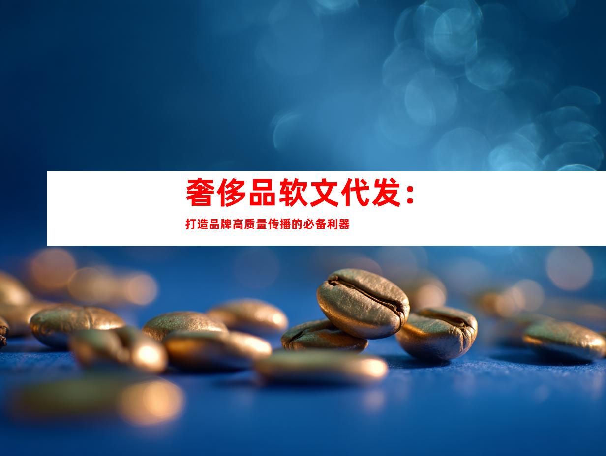 奢侈品软文代发：打造品牌高质量传播的必备利器