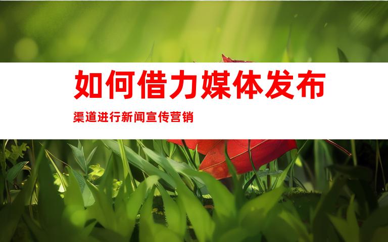 如何借力媒体发布渠道进行新闻宣传营销
