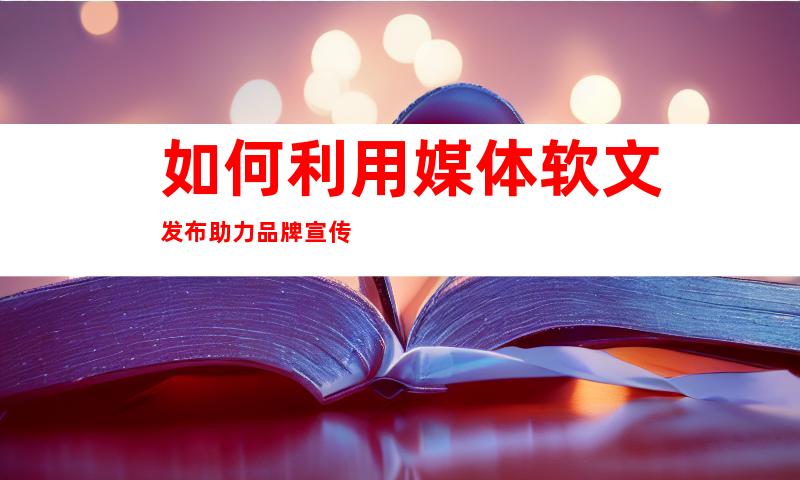 如何利用媒体软文发布助力品牌宣传