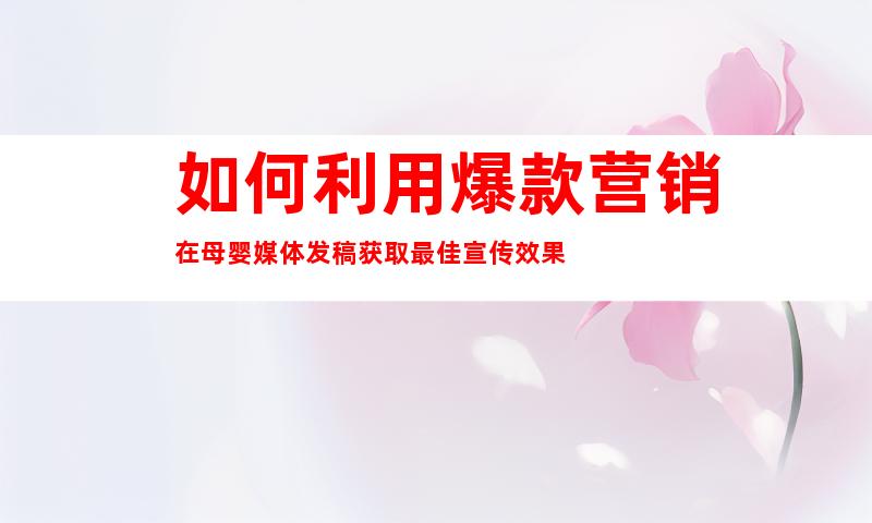 如何利用爆款营销在母婴媒体发稿获取最佳宣传效果